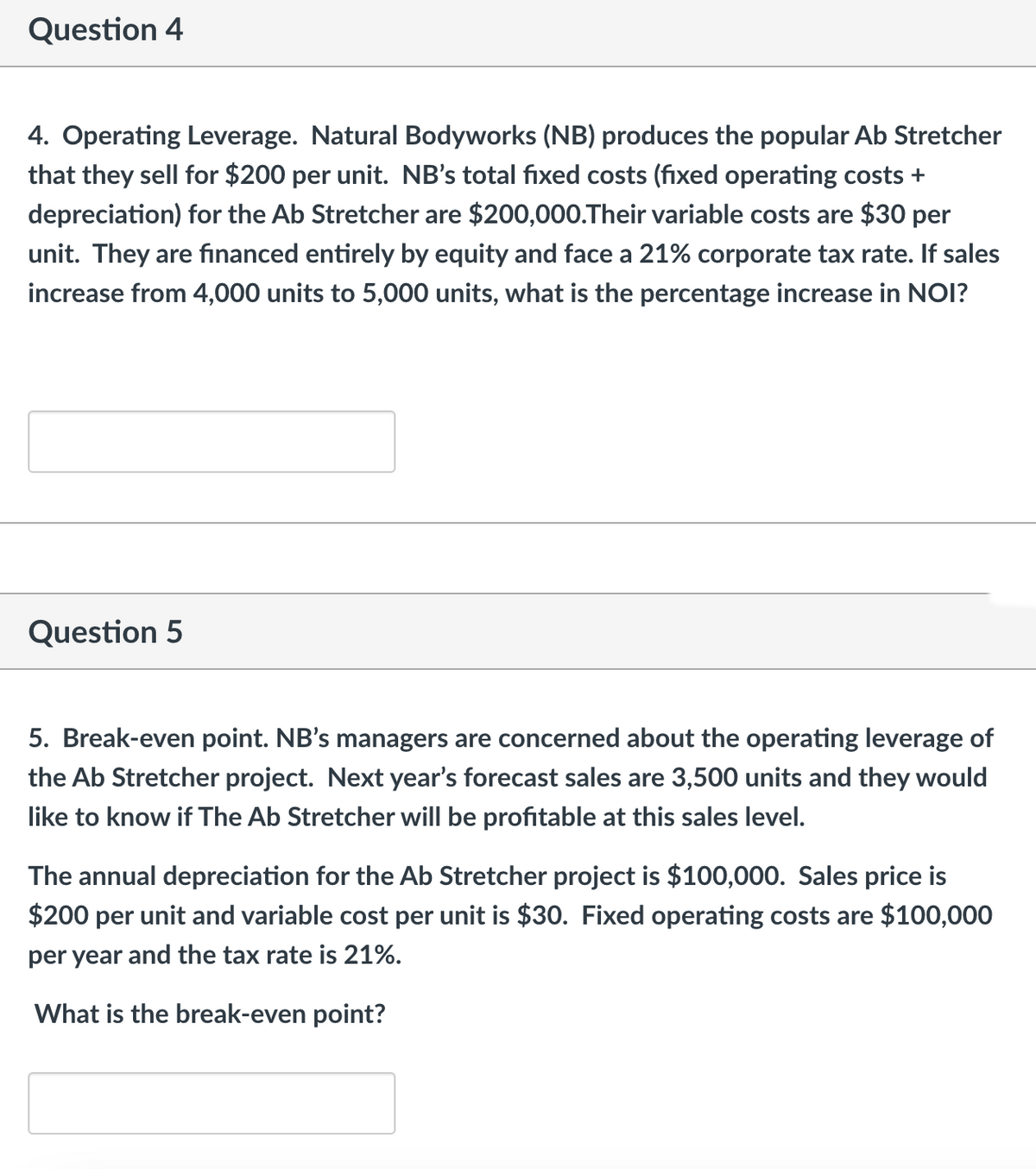 Question 4
4. Operating Leverage. Natural Bodyworks (NB) produces the popular Ab Stretcher
that they sell for $200 per unit. NB's total fixed costs (fixed operating costs +
depreciation) for the Ab Stretcher are $200,000.Their variable costs are $30 per
unit. They are financed entirely by equity and face a 21% corporate tax rate. If sales
increase from 4,000 units to 5,000 units, what is the percentage increase in NOI?
Question 5
5. Break-even point. NB's managers are concerned about the operating leverage of
the Ab Stretcher project. Next year's forecast sales are 3,500 units and they would
like to know if The Ab Stretcher will be profitable at this sales level.
The annual depreciation for the Ab Stretcher project is $100,000. Sales price is
$200 per unit and variable cost per unit is $30. Fixed operating costs are $100,000
per year and the tax rate is 21%.
What is the break-even point?