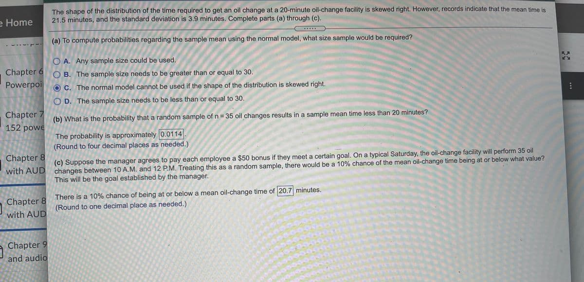 The shape of the distribution of the time required to get an oil change at a 20-minute oil-change facility is skewed right. However, records indicate that the mean time is
21.5 minutes, and the standard deviation is 3.9 minutes. Complete parts (a) through (c).
e Home
.....
(a) To compute probabilities regarding the sample mean using the normal model, what size sample would be required?
O A. Any sample size could be used.
Chapter 6 O B. The sample size needs to be greater than or equal to 30.
Powerpoil
OC. The normal model cannot be used if the shape of the distribution is skewed right.
O D. The sample size needs to be less than or equal to 30.
Chapter 7
152 powe
(b) What is the probability that a random sample of n= 35 oil changes results in a sample mean time less than 20 minutes?
The probability is approximately 0.0114
(Round to four decimal places as needed.)
Chapter 8
(c) Suppose the manager agrees to pay each employee a $50 bonus if they meet a certain goal. On a typical Saturday, the oil-change facility will perform 35 oil
changes between 10 A.M. and 12 P.M. Treating this as a random sample, there would be a 10% chance of the mean oil-change time being at or below what value?
This will be the goal established by the manager.
with AUD
There is a 10% chance of being at or below a mean oil-change time of 20.7 minutes.
Chapter 8
(Round to one decimal place as needed.)
with AUD
Chapter 9
and audio
R月
