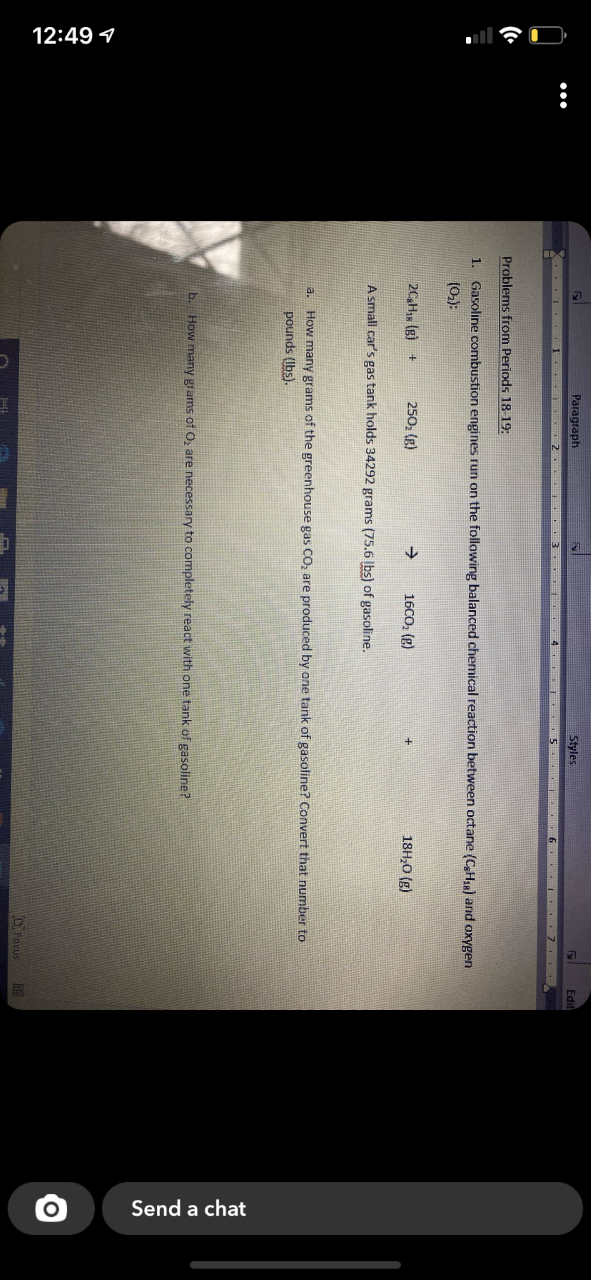 12:49 1
Send a chat
Paragraph
Styles
Edit
I 1 2 . 3 4 L..5 . 6.. I 7..
Problems from Periods 18-19:
1. Gasoline combustion engines run on the following balanced chemical reaction between octane (CH) and oxygen
(0.):
20,H1 (g) +
250, (g)
16CO, (g)
18H,0 (g)
A small car's gas tank holds 34292 grams (75.6 |bs) of gasoline.
a. How many grams of the greenhouse gas CO, are produced by one tank of gasoline? Convert that number to
pounds (Ibs).
b. How many grams of O, are necessary to completely react with one tank of gasoline?
CPacus
