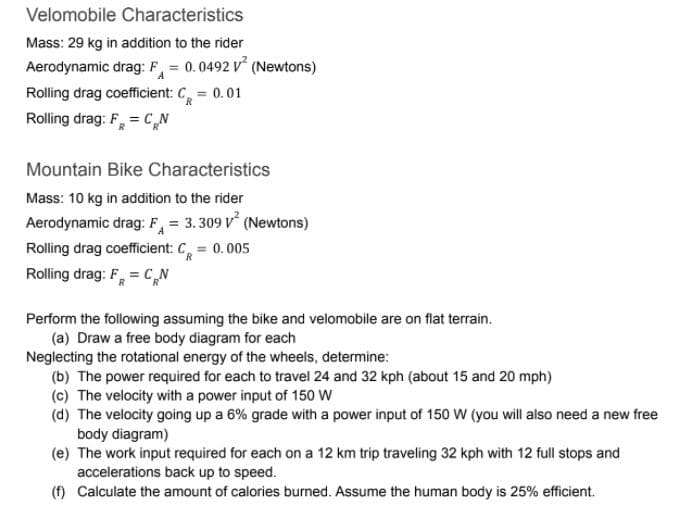 Velomobile Characteristics
Mass: 29 kg in addition to the rider
Aerodynamic drag: F = 0.0492 V (Newtons)
Rolling drag coefficient: C, = 0.01
Rolling drag: F, = CN
Mountain Bike Characteristics
Mass: 10 kg in addition to the rider
Aerodynamic drag: F, = 3. 309 V° (Newtons)
Rolling drag coefficient: C, = 0.005
Rolling drag: F, = C„N
Perform the following assuming the bike and velomobile are on flat terrain.
(a) Draw a free body diagram for each
Neglecting the rotational energy of the wheels, determine:
(b) The power required for each to travel 24 and 32 kph (about 15 and 20 mph)
(c) The velocity with a power input of 150 W
(d) The velocity going up a 6% grade with a power input of 150 W (you will also need a new free
body diagram)
(e) The work input required for each on a 12 km trip traveling 32 kph with 12 full stops and
accelerations back up to speed.
(f) Calculate the amount of calories burned. Assume the human body is 25% efficient.
