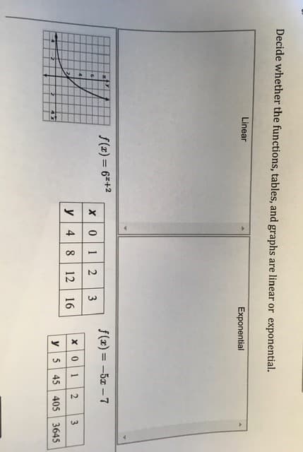 Decide whether the functions, tables, and graphs are linear or exponential.
Linear
Exponential
S(z) = 6=+2
f(x) = -5x -7
%3D
0 12
3
-4-
y 4 8 12 16
x01
3
y 5 45 405 3645
