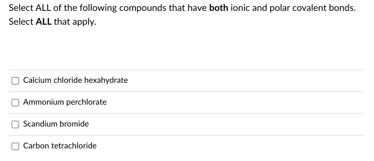 Select ALL of the following compounds that have both ionic and polar covalent bonds.
Select ALL that apply.
Calcium chloride hexahydrate
Ammonium perchlorate
Scandium bromide
Carbon tetrachloride
