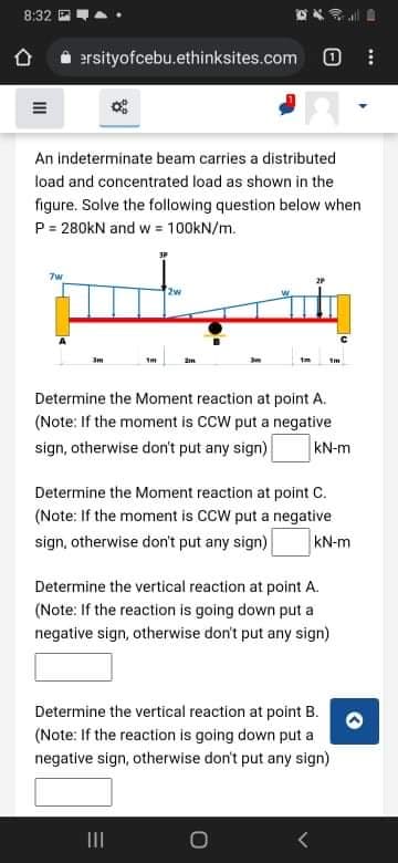 8:32
合
ersityofcebu.ethinksites.com O
An indeterminate beam carries a distributed
load and concentrated load as shown in the
figure. Solve the following question below when
P = 280kN and w = 100KN/m.
7w
2w
Determine the Moment reaction at point A.
(Note: If the moment is CCW put a negative
sign, otherwise don't put any sign)
kN-m
Determine the Moment reaction at point C.
(Note: If the moment is CCW put a negative
sign, otherwise don't put any sign)
kN-m
Determine the vertical reaction at point A.
(Note: If the reaction is going down put a
negative sign, otherwise don't put any sign)
Determine the vertical reaction at point B.
(Note: If the reaction is going down put a
negative sign, otherwise don't put any sign)
II
...
