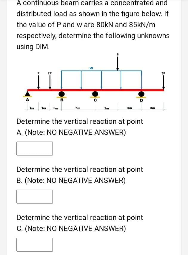 A continuous beam carries a concentrated and
distributed load as shown in the figure below. If
the value of P and w are 80KN and 85kN/m
respectively, determine the following unknowns
using DIM.
2P
3P
A
D
1m
1m
1m
3m
2m
2m
2m
Determine the vertical reaction at point
A. (Note: NO NEGATIVE ANSWER)
Determine the vertical reaction at point
B. (Note: NO NEGATIVE ANSWER)
Determine the vertical reaction at point
C. (Note: NO NEGATIVE ANSWER)
