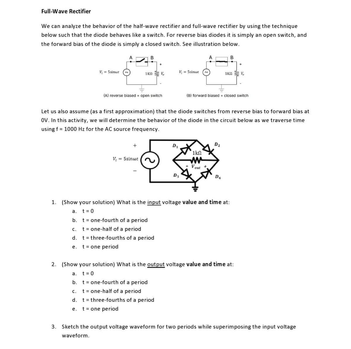 Full-Wave Rectifier
We can analyze the behavior of the half-wave rectifier and full-wave rectifier by using the technique
below such that the diode behaves like a switch. For reverse bias diodes it is simply an open switch, and
the forward bias of the diode is simply a closed switch. See illustration below.
В
B
V = 5sinwt
1KA V.
V = 5sinwt
1KN Z V.
(A) reverse biased = open switch
(B) forward biased = closed switch
Let us also assume (as a first approximation) that the diode switches from reverse bias to forward bias at
ov. In this activity, we will determine the behavior of the diode in the circuit below as we traverse time
using f = 1000 Hz for the AC source frequency.
D1
D2
1kn
ww
Vout
V = 5sinwt
Da
D4
1. (Show your solution) What is the input voltage value and time at:
а.
t = 0
b. t= one-fourth of a period
c. t= one-half of a period
d. t= three-fourths of a period
е.
t = one period
2. (Show your solution) What is the output voltage value and time at:
a.
t = 0
b. t= one-fourth of a period
C.
t = one-half of a period
d. t= three-fourths of a period
t = one period
е.
3. Sketch the output voltage waveform for two periods while superimposing the input voltage
waveform.
