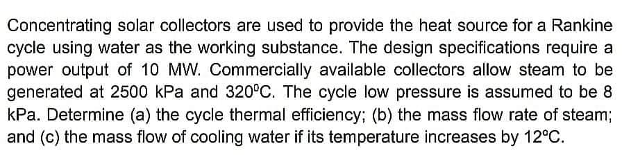 Concentrating solar collectors are used to provide the heat source for a Rankine
cycle using water as the working substance. The design specifications require a
power output of 10 MW. Commercially available collectors allow steam to be
generated at 2500 kPa and 320°C. The cycle low pressure is assumed to be 8
kPa. Determine (a) the cycle thermal efficiency; (b) the mass flow rate of steam3;
and (c) the mass flow of cooling water if its temperature increases by 12°C.
