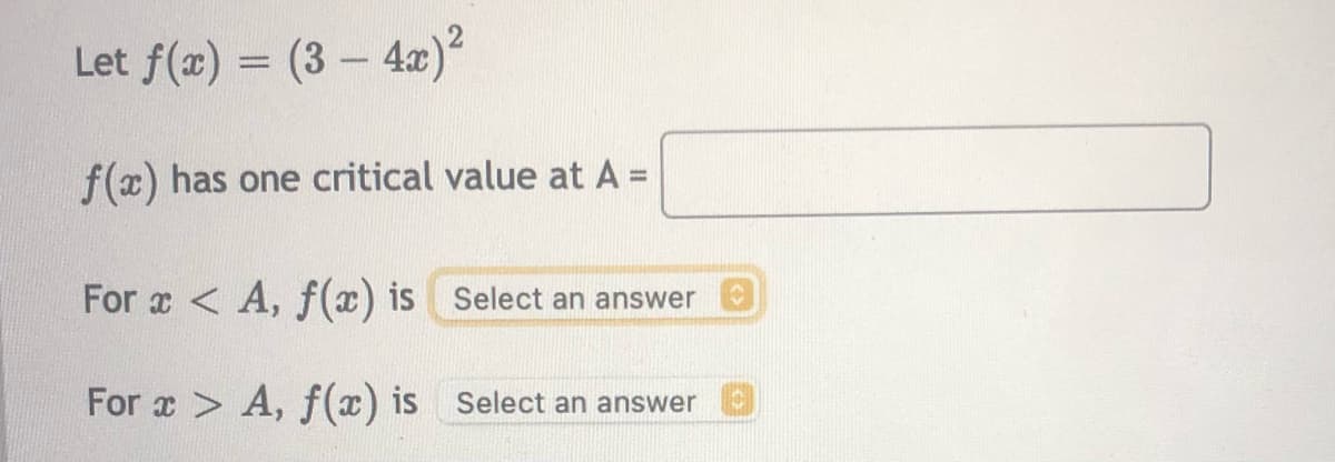 Let f(x) = (3 – 4x)²
f(x) has one critical value at A =
For x < A, f(x) is Select an answer
For x > A, f(x) is Select an answer
