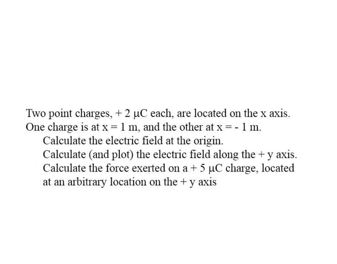 Two point charges, + 2 µC each, are located on the x axis.
One charge is at x = 1 m, and the other at x = - 1 m.
Calculate the electric field at the origin.
Calculate (and plot) the electric field along the + y axis.
Calculate the force exerted on a + 5 µC charge, located
at an arbitrary location on the + y axis
