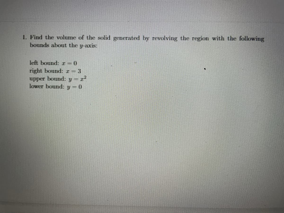 1. Find the volume of the solid generated by revolving the region with the following
bounds about the y-axis:
left bound: r=0
right bound: r = 3
upper bound: y = 1²
lower bound: y = 0