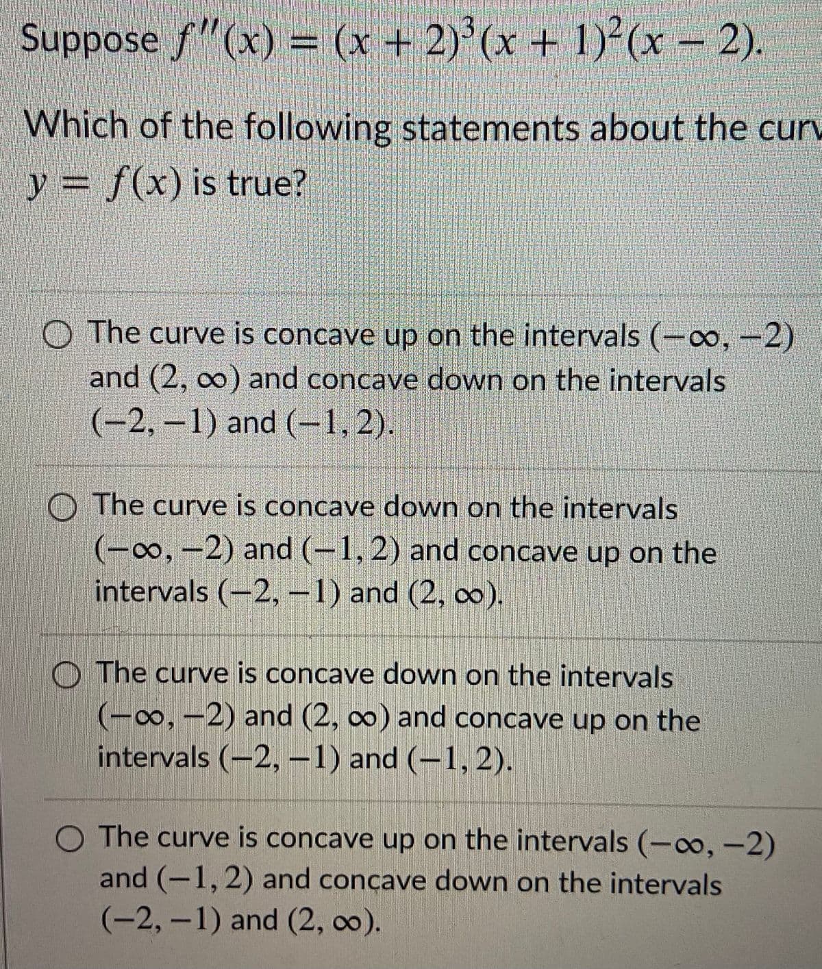 Suppose f"(x) = (x + 2)'(x + 1)²(x – 2).
Which of the following statements about the curv
y = f(x) is true?
O The curve is concave up on the intervals (-o, --2)
and (2, 00) and concave down on the intervals
(-2,-1) and (-1, 2).
O The curve is concave down on the intervals
(-o, -2) and (-1, 2) and concave up on the
intervals (-2, -1) and (2, ).
O The curve is concave down on the intervals
(-00,-2) and (2, co) and concave up on the
intervals (-2,–1) and (–1,2).
O The curve is concave up on the intervals (-co, -2)
and (-1,2) and concave down on the intervals
(-2,-1) and (2, 00).
