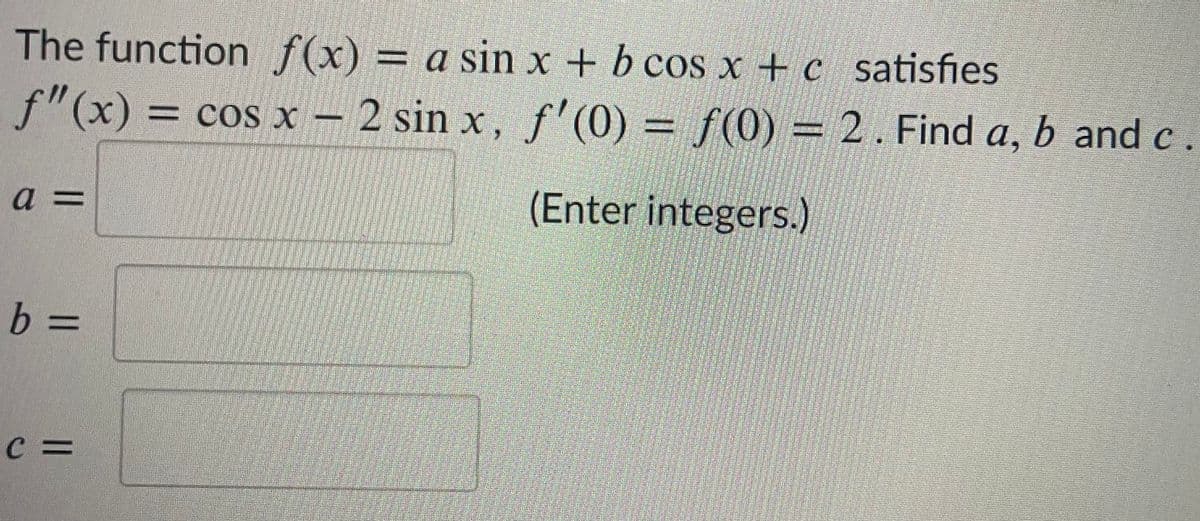 The function f(x) = a sin x + b cos x +c satisfies
f"(x) = cos x – 2 sin x, f'(0) = f(0) = 2. Find a, b and c
a =
(Enter integers.)
C =
