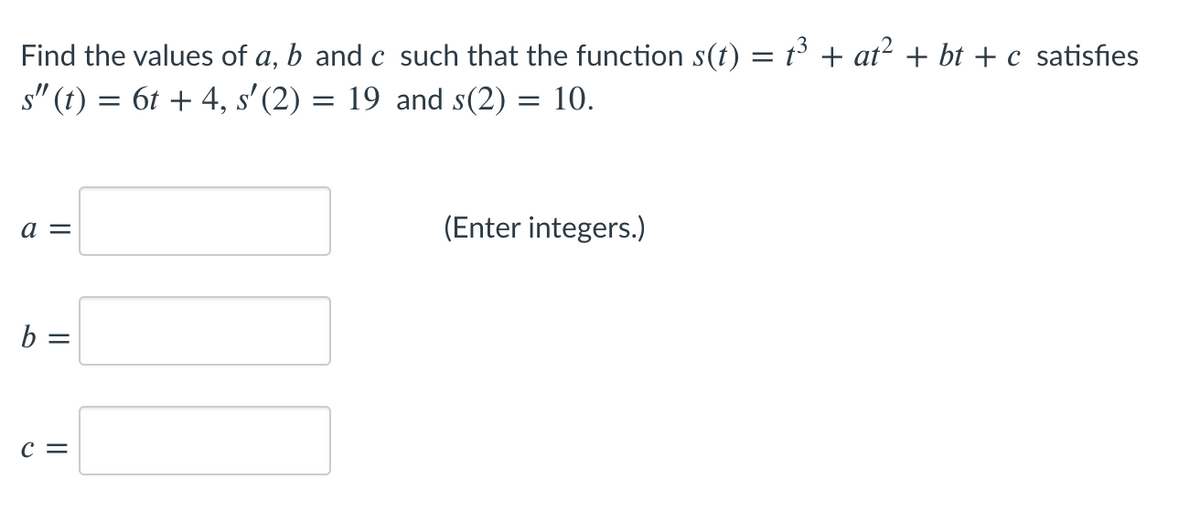 Find the values of a, b and c such that the function s(t) = t + at? + bt + c satisfies
s" (t) = 6t + 4, s' (2) = 19 and s(2) = 10.
a =
(Enter integers.)
b =
c =
