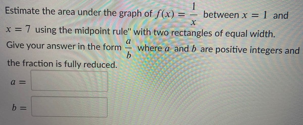 Estimate the area under the graph of f(x) =
1
between x = 1 and
%3D
x = 7 using the midpoint rule" with two rectangles of equal width.
a
Give your answer in the form
b.
the fraction is fully reduced.
where a and b are positive integers and
b.
%3D
