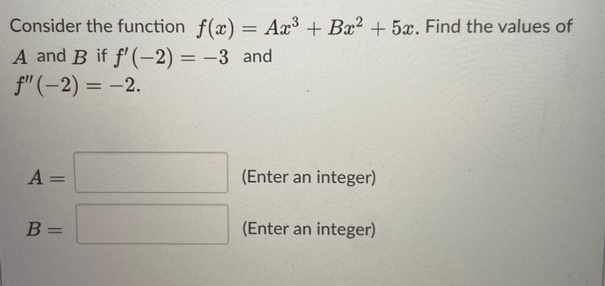 Consider the function f(x) = Ax³ + Bx? + 5x. Find the values of
%3D
A and B if f'(-2) = -3 and
f"(-2) = -2.
%3D
%3D
A =
(Enter an integer)
%3D
B =
(Enter an integer)
%3D
