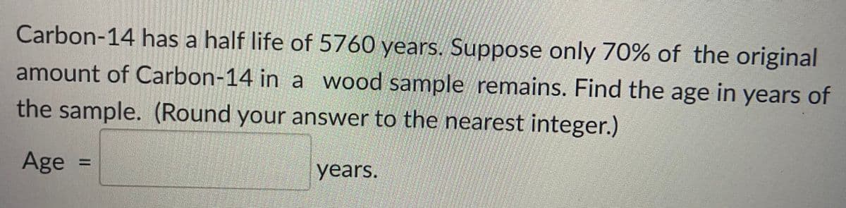 Carbon-14 has a half life of 5760 years. Suppose only 70% of the original
amount of Carbon-14 in a wood sample remains. Find the age in years of
the sample. (Round your answer to the nearest integer.)
Age
years.
