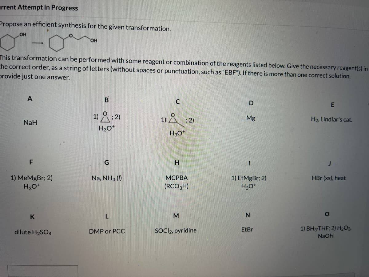 arrent Attempt in Progress
Propose an efficient synthesis for the given transformation.
OH
OH
This transformation can be performed with some reagent or combination of the reagents listed below. Give the necessary reagent(s) in
che correct order, as a string of letters (without spaces or punctuation, such as "EBF"). If there is more than one correct solution,
provide just one answer.
A
1)2:2)
1) A :2)
Mg
H2, Lindlar's cat.
NaH
H30*
H3O*
F
G
H.
1) MeMgBr; 2)
H30*
Na, NH3 (1)
МСРВА
1) EtMgBr: 2)
H3O*
HBr (xs), heat
(RCO3H)
K
M
SOCI2, pyridine
1) BH3-THF; 2) H2O2,
dilute H2SO4
DMP or PCC
EtBr
NaOH
