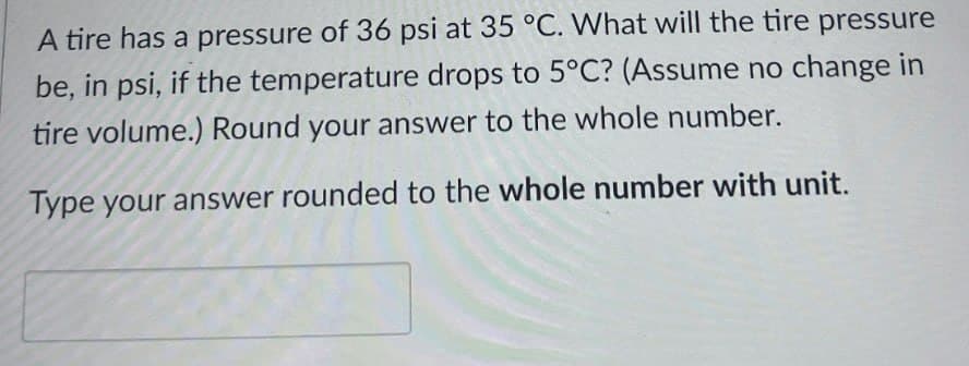 A tire has a pressure of 36 psi at 35 °C. What will the tire pressure
be, in psi, if the temperature drops to 5°C? (Assume no change in
tire volume.) Round your answer to the whole number.
Type your answer rounded to the whole number with unit.