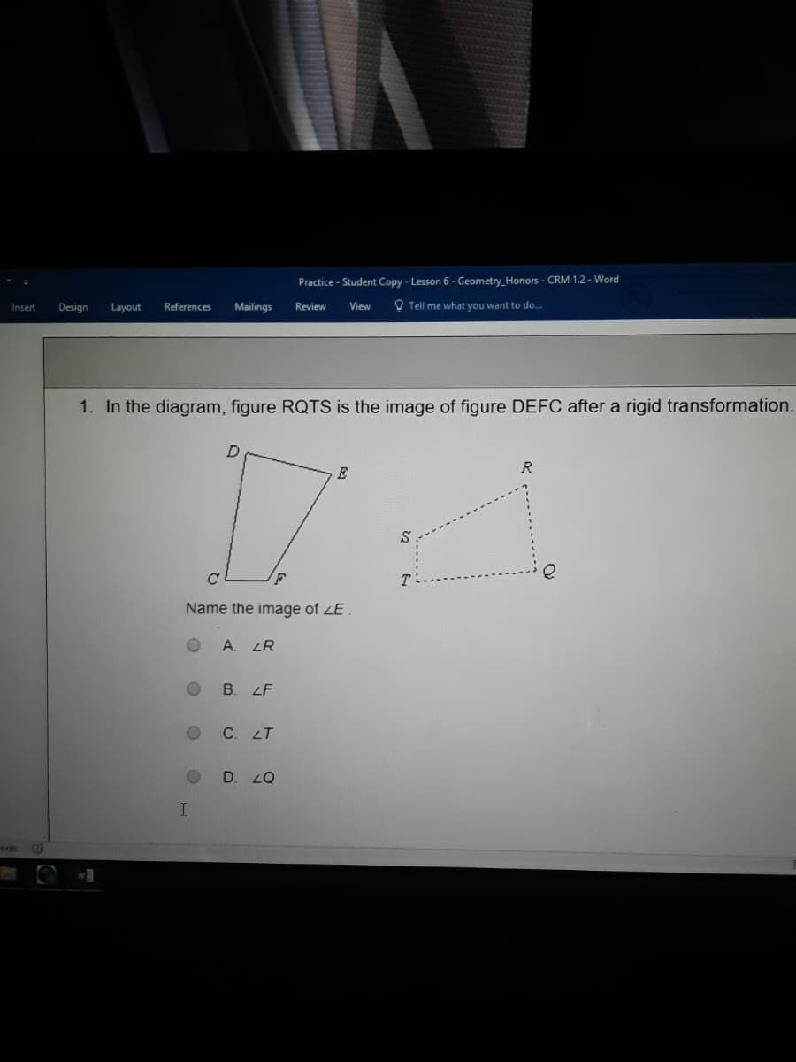 Practice - Student Copy - Lesson 6 - Geometry_Honors - CRM 1.2 - Word
Design
Layout
References
Mailings
Review
O Tell me what you want to do.
Insert
View
1. In the diagram, figure RQTS is the image of figure DEFC after a rigid transformation.
E
Name the image of LE .
A. LR
B. LF
C. LT
D. 2Q
ords
