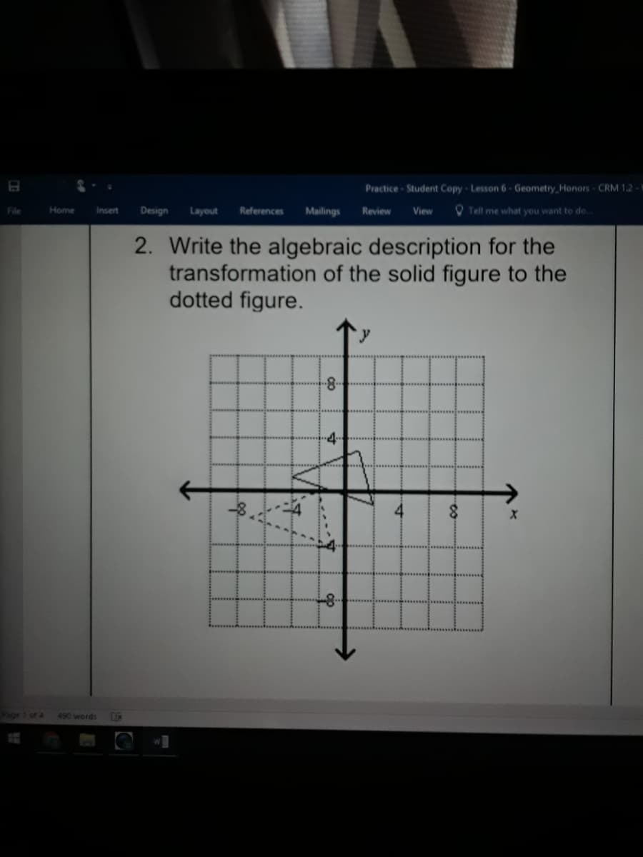 Practice Student Copy Lesson 6 - Geometry Honors CRM 1.2-Y
File
Home
Design
References
Mailings
O Tell me what you want to do.
Insert
Layout
Review
View
2. Write the algebraic description for the
transformation of the solid figure to the
dotted figure.
4-
-8-
Page 1 of 4
490 words
DC

