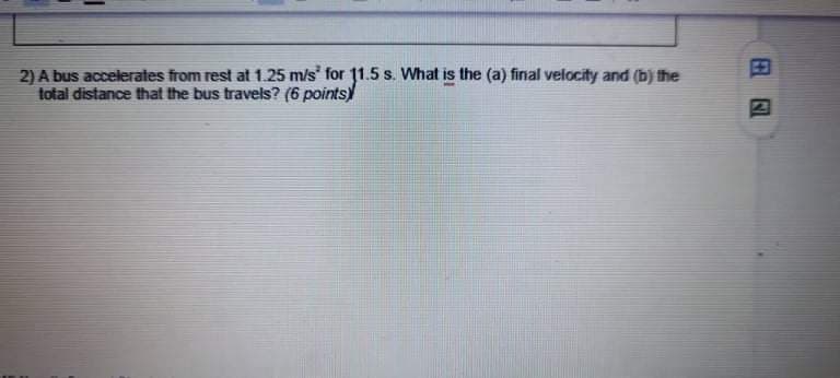 2) A bus accelerates from rest at 1.25 m/s for 1.5 s. What is the (a) final velocity and (b) the
total distance that the bus travels? (6 points)
