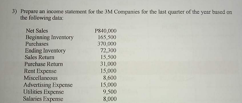 3) Prepare an income statement for the 3M Companies for the last quarter of the year based on
the following data:
Net Sales
P840,000
165,500
370,000
72,300
Beginning Inventory
Purchases
Ending Inventory
Sales Return
15,500
Purchase Return
Rent Expense
Miscellaneous
31,000
Advertising Expense
Utilities Expense
Salaries Expense
15,000
8,600
15,000
9,500
8,000
