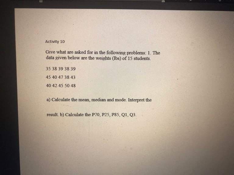 Activity 10
Give what are asked for in the following problems: 1. The
data given below are the weights (lbs) of 15 students.
35 38 39 38 39
45 40 47 38 43
40 42 45 50 48
a) Calculate the mean, median and mode. Interpret the
result. b) Calculate the P70, P25, P85, Q1, Q3.
