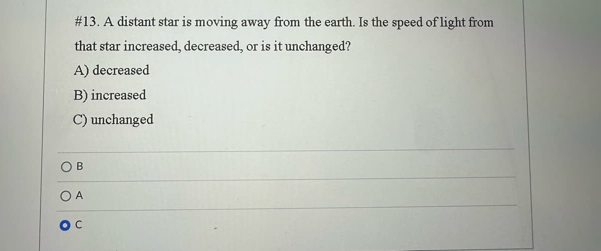 # 13. A distant star is moving away from the earth. Is the speed of light from
that star increased, decreased, or is it unchanged?
A) decreased
B) increased
C) unchanged
B
O A
C