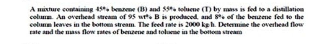 A mixture containing 45 benzene (B) and 55 toluene (T) by mass is fed to a distillation
column. An overhead stream of 95 wr. B is produced, and S of the benzene fed to the
column leaves in the bottom stream. The feed rate is 2000 kg h. Detenmine the overhead flow
rate and the mass flow rates of benzene and toluene in the bottom stream
