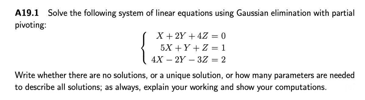 A19.1 Solve the following system of linear equations using Gaussian elimination with partial
pivoting:
X + 2Y + 4Z
5X +Y + Z
4X – 2Y – 3Z = 2
Write whether there are no solutions, or a unique solution, or how many parameters are needed
to describe all solutions; as always, explain your working and show your computations.
