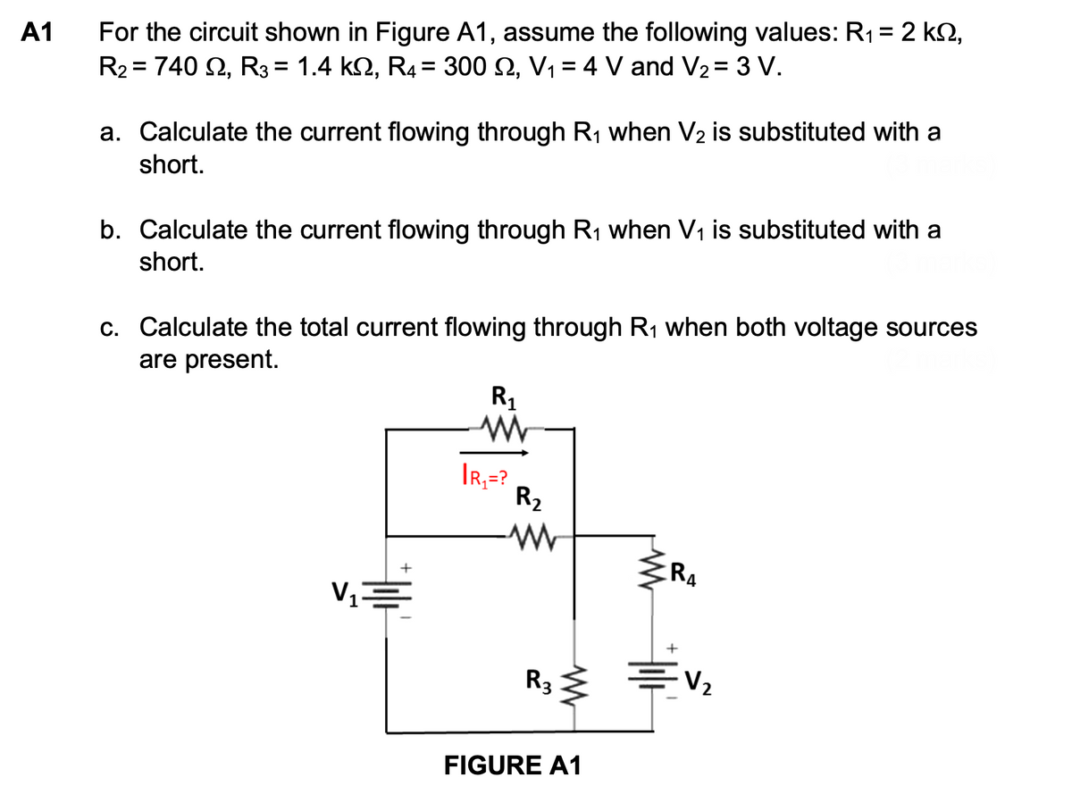 A1
For the circuit shown in Figure A1, assume the following values: R₁ = 2 kº,
R₂ = 740 2, R3 = 1.4 KQ, R4 = 300 2, V₁ = 4 V and V₂ = 3 V.
a. Calculate the current flowing through R₁ when V₂ is substituted with a
short.
b. Calculate the current flowing through R₁ when V₁ is substituted with a
short.
c. Calculate the total current flowing through R₁ when both voltage sources
are present.
R₁
ww
+
R4
V₁=
+
=V₂
IR₁=?
R₂
www
www
R3 ≤
FIGURE A1