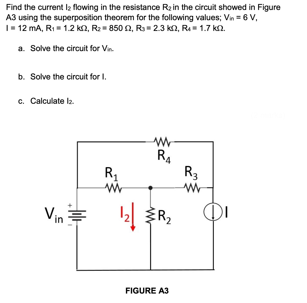 Find the current 12 flowing in the resistance R₂ in the circuit showed in Figure
A3 using the superposition theorem for the following values; Vin = 6 V,
I = 12 mA, R₁ = 1.2 kN, R₂ = 850 N, R3 = 2.3 kQ, R4 = 1.7 kQ.
a. Solve the circuit for Vin.
b. Solve the circuit for I.
c. Calculate l2.
ww
R₁
Vin
12 R₂
FIGURE A3
Jolt
R₁
www
R3
www