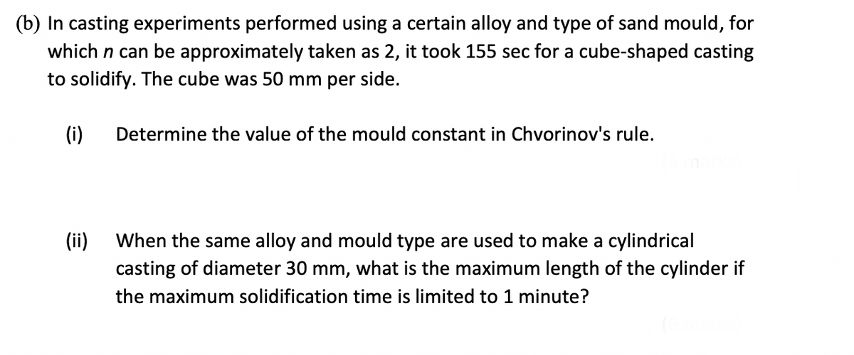 (b) In casting experiments performed using a certain alloy and type of sand mould, for
which n can be approximately taken as 2, it took 155 sec for a cube-shaped casting
to solidify. The cube was 50 mm per side.
(i)
Determine the value of the mould constant in Chvorinov's rule.
(ii)
When the same alloy and mould type are used to make a cylindrical
casting of diameter 30 mm, what is the maximum length of the cylinder if
the maximum solidification time is limited to 1 minute?