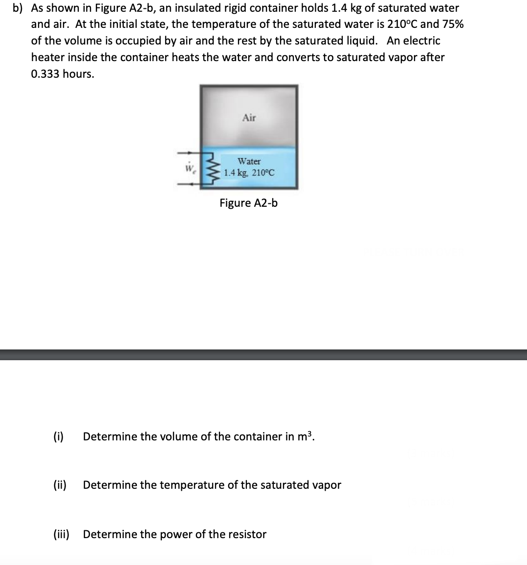 b) As shown in Figure A2-b, an insulated rigid container holds 1.4 kg of saturated water
and air. At the initial state, the temperature of the saturated water is 210°C and 75%
of the volume is occupied by air and the rest by the saturated liquid. An electric
heater inside the container heats the water and converts to saturated vapor after
0.333 hours.
Air
Water
1.4 kg, 210°C
Figure A2-b
Determine the volume of the container in m³.
Determine the temperature of the saturated vapor
(i)
(ii)
(iii) Determine the power of the resistor