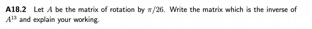 A18.2 Let A be the matrix of rotation by T/26. Write the matrix which is the inverse of
A13 and explain your working.
