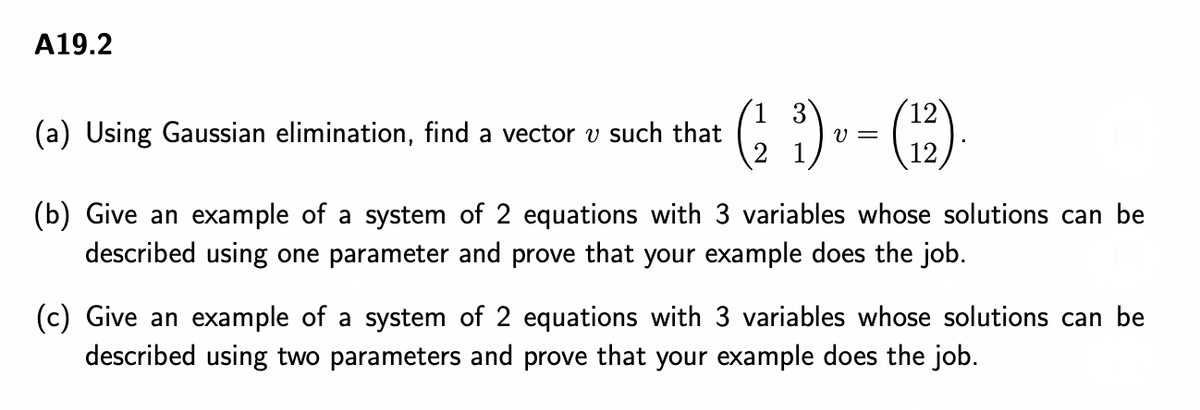 A19.2
1 3
12
(a) Using Gaussian elimination, find a vector v such that
V =
1
12
(b) Give an example of a system of 2 equations with 3 variables whose solutions can be
described using one parameter and prove that your example does the job.
(c) Give an example of a system of 2 equations with 3 variables whose solutions can be
described using two parameters and prove that your example does the job.
