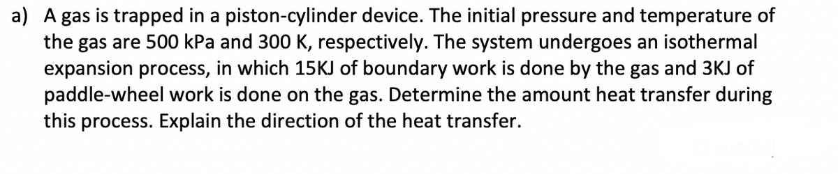 a) A gas is trapped in a piston-cylinder device. The initial pressure and temperature of
the gas are 500 kPa and 300 K, respectively. The system undergoes an isothermal
expansion process, in which 15KJ of boundary work is done by the gas and 3KJ of
paddle-wheel work is done on the gas. Determine the amount heat transfer during
this process. Explain the direction of the heat transfer.