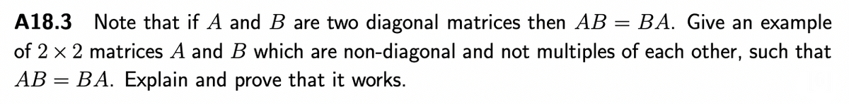 A18.3 Note that if A and B are two diagonal matrices then AB = BA. Give an example
of 2 x 2 matrices A and B which are non-diagonal and not multiples of each other, such that
AB = BA. Explain and prove that it works.
