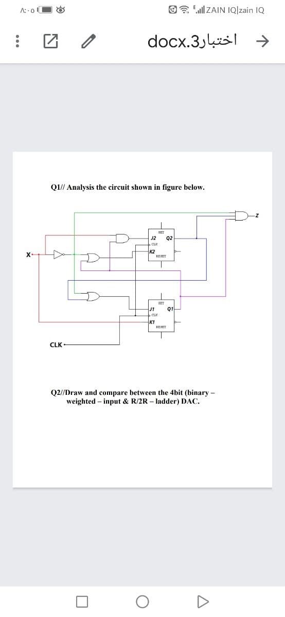 A::o O &
O Ell ZAIN IQ]zain IQ
docx.3k|
Q1// Analysis the circuit shown in figure below.
Q2
K2
X-
RESET
J1
Q1-
K1
RESET
CLK
Q2//Draw and compare between the 4bit (binary -
weighted – input & R/2R – ladder) DAC.
