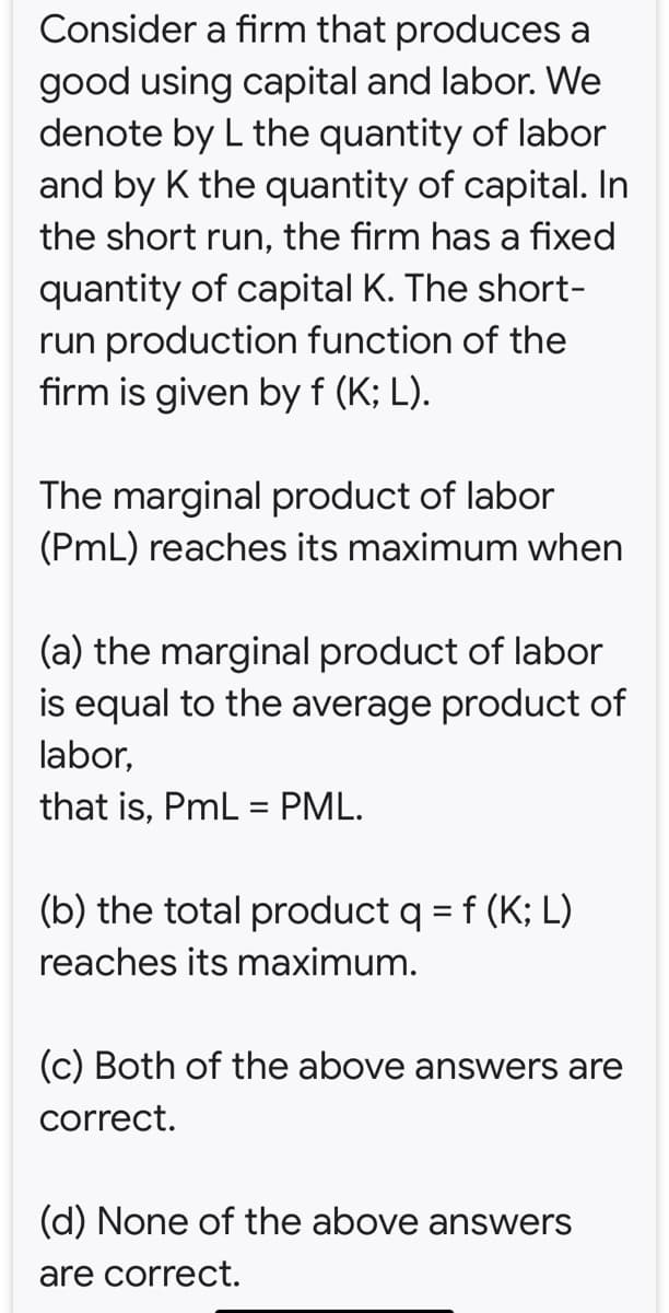 Consider a firm that produces a
good using capital and labor. We
denote by L the quantity of labor
and by K the quantity of capital. In
the short run, the firm has a fixed
quantity of capital K. The short-
run production function of the
firm is given by f (K; L).
The marginal product of labor
(PmL) reaches its maximum when
(a) the marginal product of labor
is equal to the average product of
labor,
that is, PmL = PML.
%3D
(b) the total product q = f (K; L)
%3D
reaches its maximum.
(c) Both of the above answers are
correct.
(d) None of the above answers
are correct.
