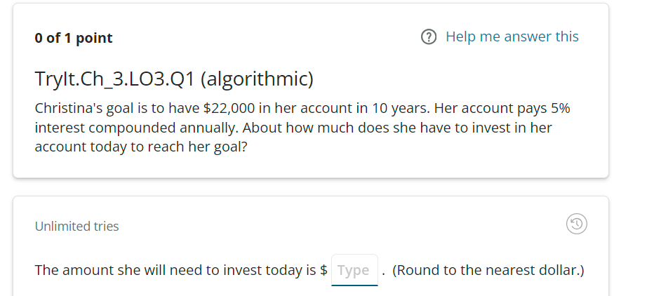 0 of 1 point
Help me answer this
Trylt.Ch_3.L03.Q1 (algorithmic)
Christina's goal is to have $22,000 in her account in 10 years. Her account pays 5%
interest compounded annually. About how much does she have to invest in her
account today to reach her goal?
Unlimited tries
The amount she will need to invest today is $ Type. (Round to the nearest dollar.)