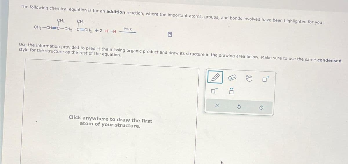 The following chemical equation is for an addition reaction, where the important atoms, groups, and bonds involved have been highlighted for you:
CH3
CH3-CH=C-CH₂-C=CH₂ +2 H-H
CH3
Pd/C
?
Use the information provided to predict the missing organic product and draw its structure in the drawing area below. Make sure to use the same condensed
style for the structure as the rest of the equation.
Click anywhere to draw the first
atom of your structure.
X