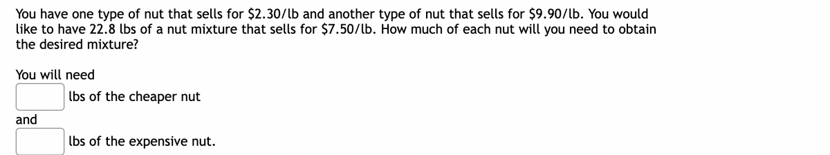 You have one type of nut that sells for $2.30/lb and another type of nut that sells for $9.90/lb. You would
like to have 22.8 lbs of a nut mixture that sells for $7.50/lb. How much of each nut will you need to obtain
the desired mixture?
You will need
and
lbs of the cheaper nut
lbs of the expensive nut.