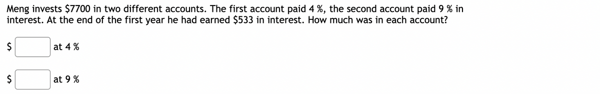 Meng invests $7700 in two different accounts. The first account paid 4 %, the second account paid 9 % in
interest. At the end of the first year he had earned $533 in interest. How much was in each account?
$
$
at 4 %
at 9 %