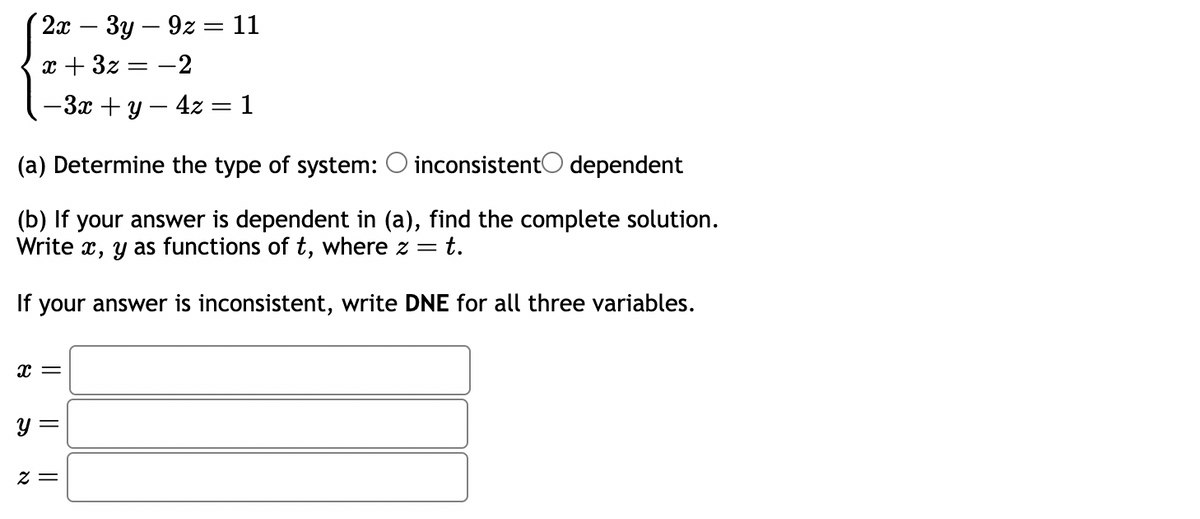 2x 3y9z = 11
x + 3x = -2
-3x + y - 4z = 1
(a) Determine the type of system: O inconsistent dependent
(b) If your answer is dependent in (a), find the complete solution.
Write x, y as functions of t, where z = = t.
If your answer is inconsistent, write DNE for all three variables.
x =
y =
2=