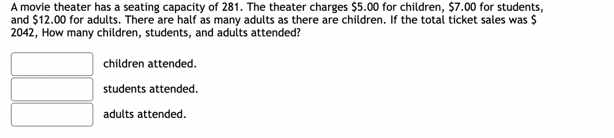 A movie theater has a seating capacity of 281. The theater charges $5.00 for children, $7.00 for students,
and $12.00 for adults. There are half as many adults as there are children. If the total ticket sales was $
2042, How many children, students, and adults attended?
children attended.
students attended.
adults attended.