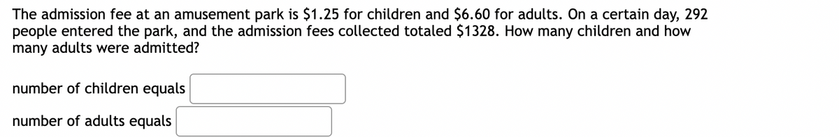 The admission fee at an amusement park is $1.25 for children and $6.60 for adults. On a certain day, 292
people entered the park, and the admission fees collected totaled $1328. How many children and how
many adults were admitted?
number of children equals
number of adults equals