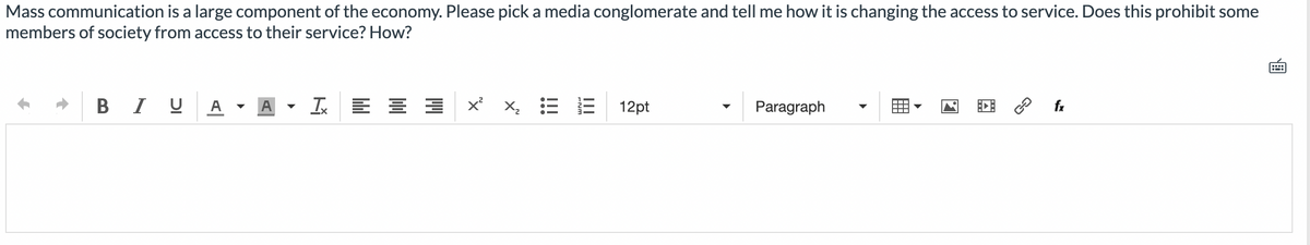 Mass communication is a large component of the economy. Please pick a media conglomerate and tell me how it is changing the access to service. Does this prohibit some
members of society from access to their service? How?
BIU
Tx
x²
X
iii
12pt
Paragraph
fx