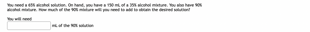 You need a 65% alcohol solution. On hand, you have a 150 mL of a 35% alcohol mixture. You also have 90%
alcohol mixture. How much of the 90% mixture will you need to add to obtain the desired solution?
You will need
mL of the 90% solution