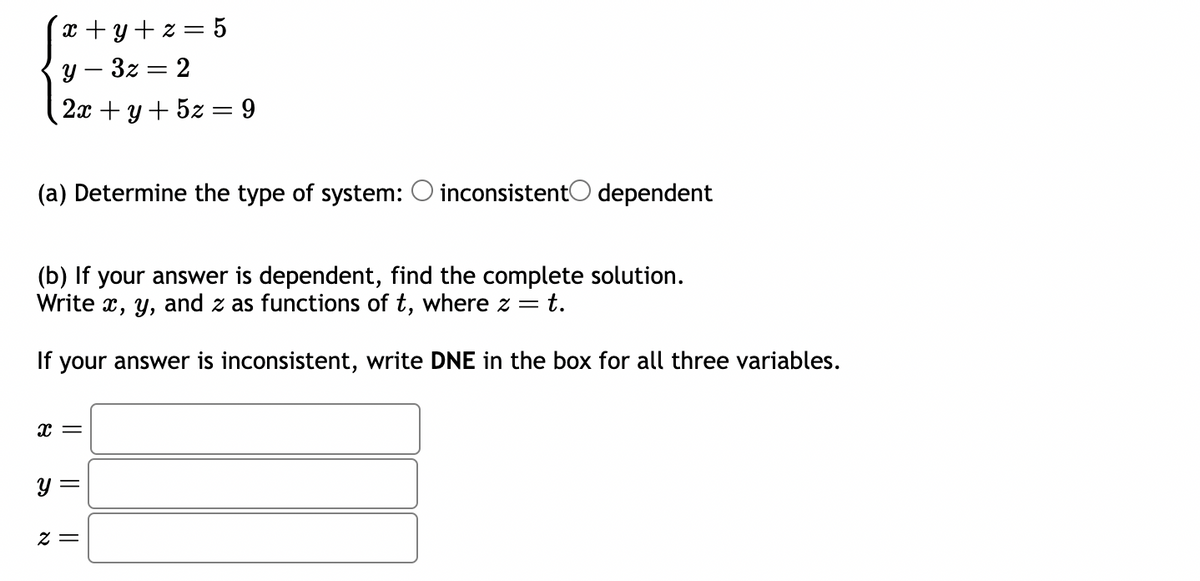 x+y+z=5
y-3z=2
2x + y + 5z = 9
(a) Determine the type of system: O inconsistent dependent
(b) If your answer is dependent, find the complete solution.
Write x, y, and z as functions of t, where z = t.
If your answer is inconsistent, write DNE in the box for all three variables.
x =
y =
2 =