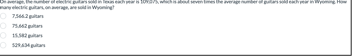 On average, the number of electric guitars sold in Texas each year is 109,075, which is about seven times the average number of guitars sold each year in Wyoming. How
many electric guitars, on average, are sold in Wyoming?
7,566.2 guitars
75,662 guitars
15,582 guitars
529,634 guitars